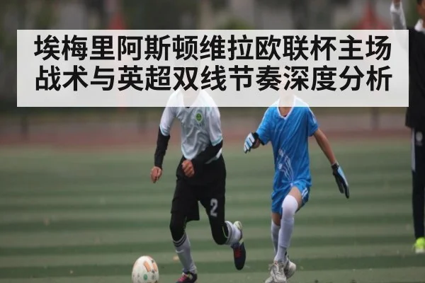 埃梅里阿斯顿维拉欧联杯主场战术与英超双线节奏深度分析
