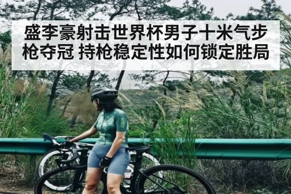 盛李豪射击世界杯男子十米气步枪夺冠 持枪稳定性如何锁定胜局
