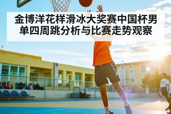 金博洋花样滑冰大奖赛中国杯男单四周跳分析与比赛走势观察